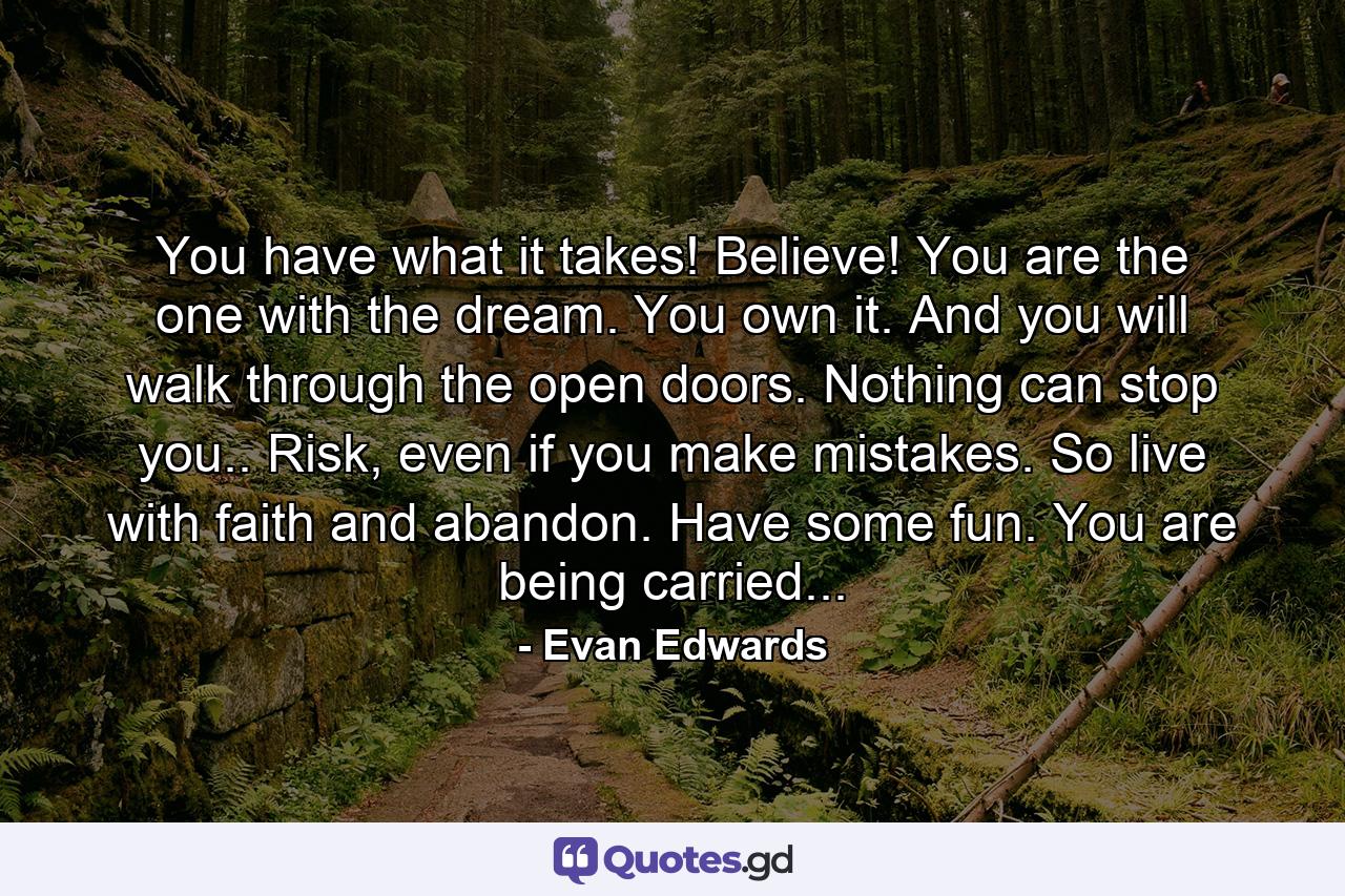 You have what it takes! Believe! You are the one with the dream. You own it. And you will walk through the open doors. Nothing can stop you.. Risk, even if you make mistakes. So live with faith and abandon. Have some fun. You are being carried... - Quote by Evan Edwards