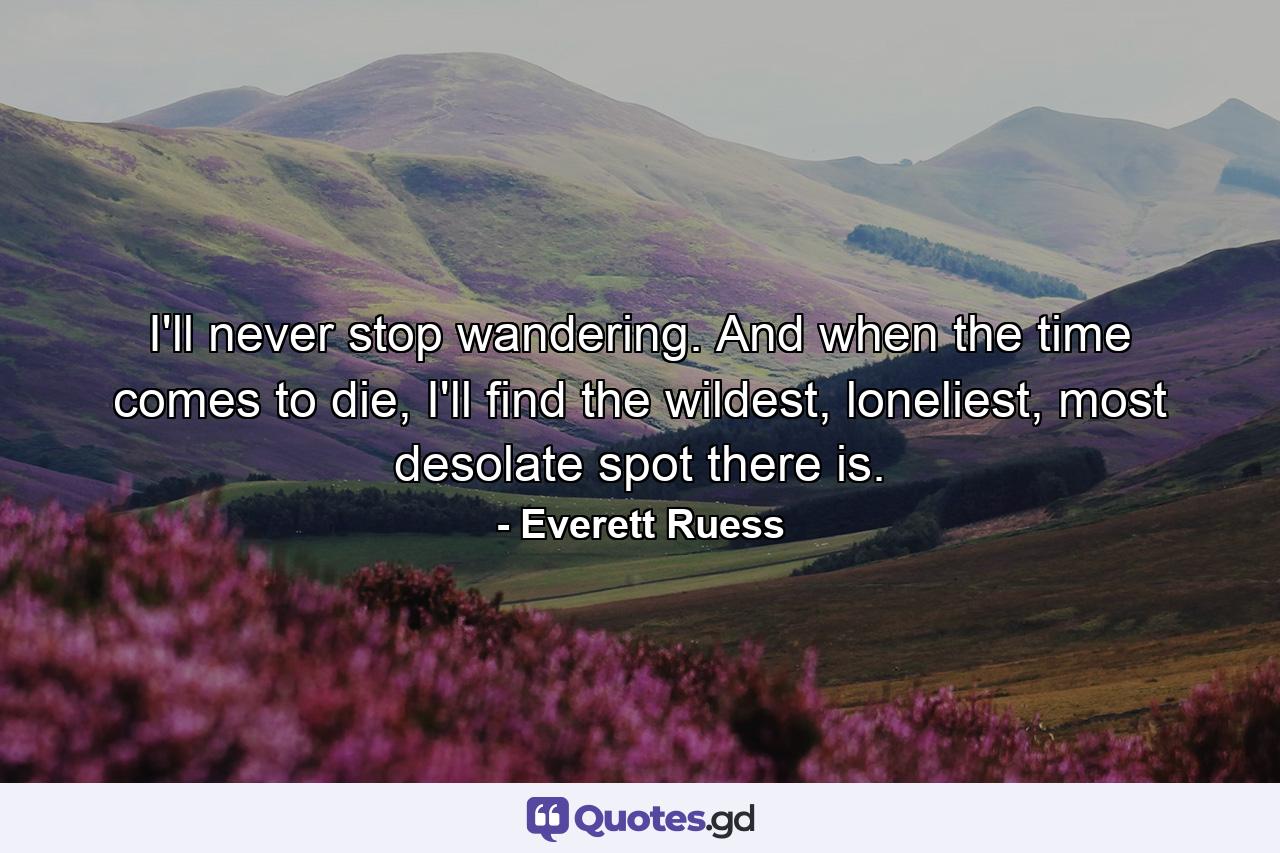 I'll never stop wandering. And when the time comes to die, I'll find the wildest, loneliest, most desolate spot there is. - Quote by Everett Ruess