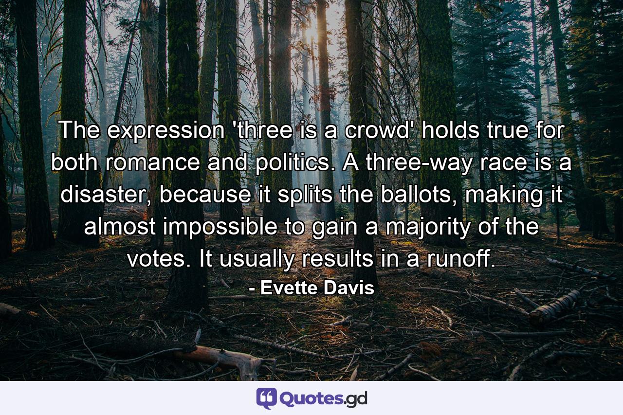 The expression 'three is a crowd' holds true for both romance and politics. A three-way race is a disaster, because it splits the ballots, making it almost impossible to gain a majority of the votes. It usually results in a runoff. - Quote by Evette Davis