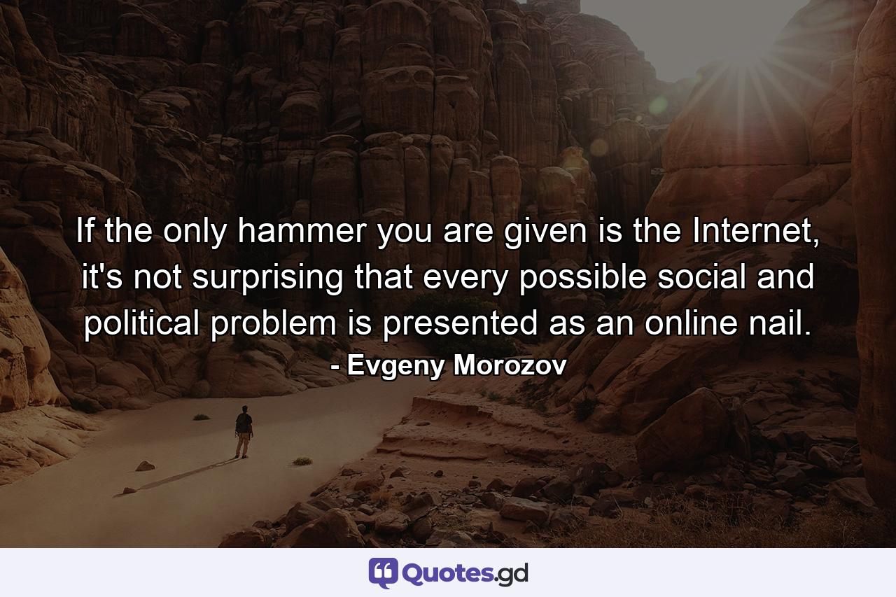 If the only hammer you are given is the Internet, it's not surprising that every possible social and political problem is presented as an online nail. - Quote by Evgeny Morozov