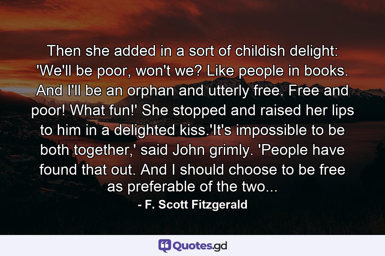 Then she added in a sort of childish delight: 'We'll be poor, won't we? Like people in books. And I'll be an orphan and utterly free. Free and poor! What fun!' She stopped and raised her lips to him in a delighted kiss.'It's impossible to be both together,' said John grimly. 'People have found that out. And I should choose to be free as preferable of the two... - Quote by F. Scott Fitzgerald