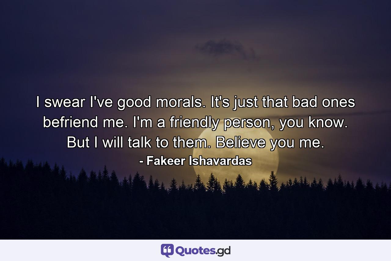 I swear I've good morals. It's just that bad ones befriend me. I'm a friendly person, you know. But I will talk to them. Believe you me. - Quote by Fakeer Ishavardas