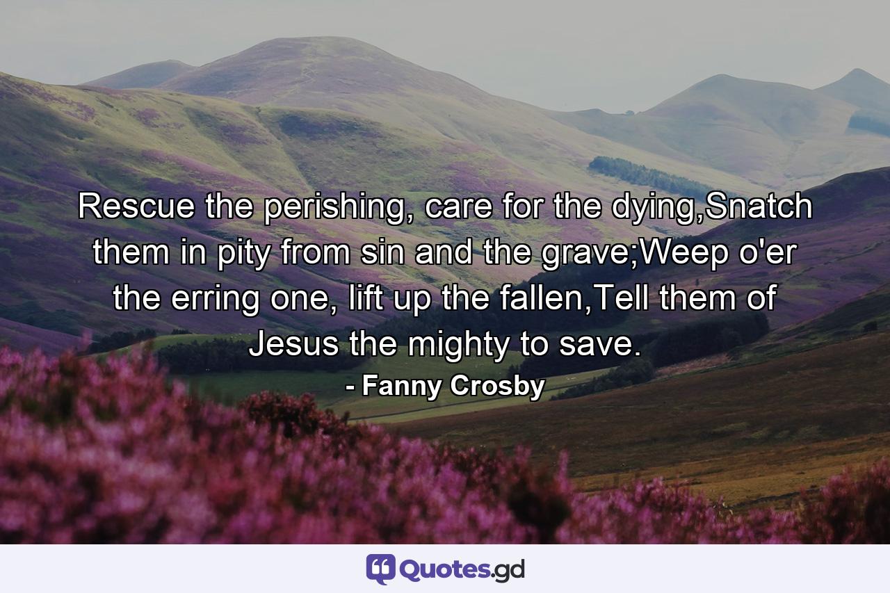 Rescue the perishing, care for the dying,Snatch them in pity from sin and the grave;Weep o'er the erring one, lift up the fallen,Tell them of Jesus the mighty to save. - Quote by Fanny Crosby