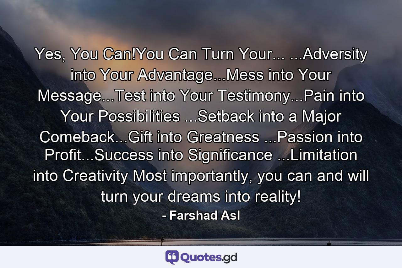 Yes, You Can!You Can Turn Your... ...Adversity into Your Advantage...Mess into Your Message...Test into Your Testimony...Pain into Your Possibilities ...Setback into a Major Comeback...Gift into Greatness ...Passion into Profit...Success into Significance ...Limitation into Creativity Most importantly, you can and will turn your dreams into reality! - Quote by Farshad Asl