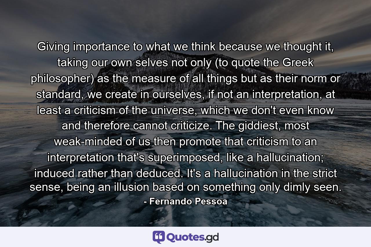 Giving importance to what we think because we thought it, taking our own selves not only (to quote the Greek philosopher) as the measure of all things but as their norm or standard, we create in ourselves, if not an interpretation, at least a criticism of the universe, which we don't even know and therefore cannot criticize. The giddiest, most weak-minded of us then promote that criticism to an interpretation that's superimposed, like a hallucination; induced rather than deduced. It's a hallucination in the strict sense, being an illusion based on something only dimly seen. - Quote by Fernando Pessoa