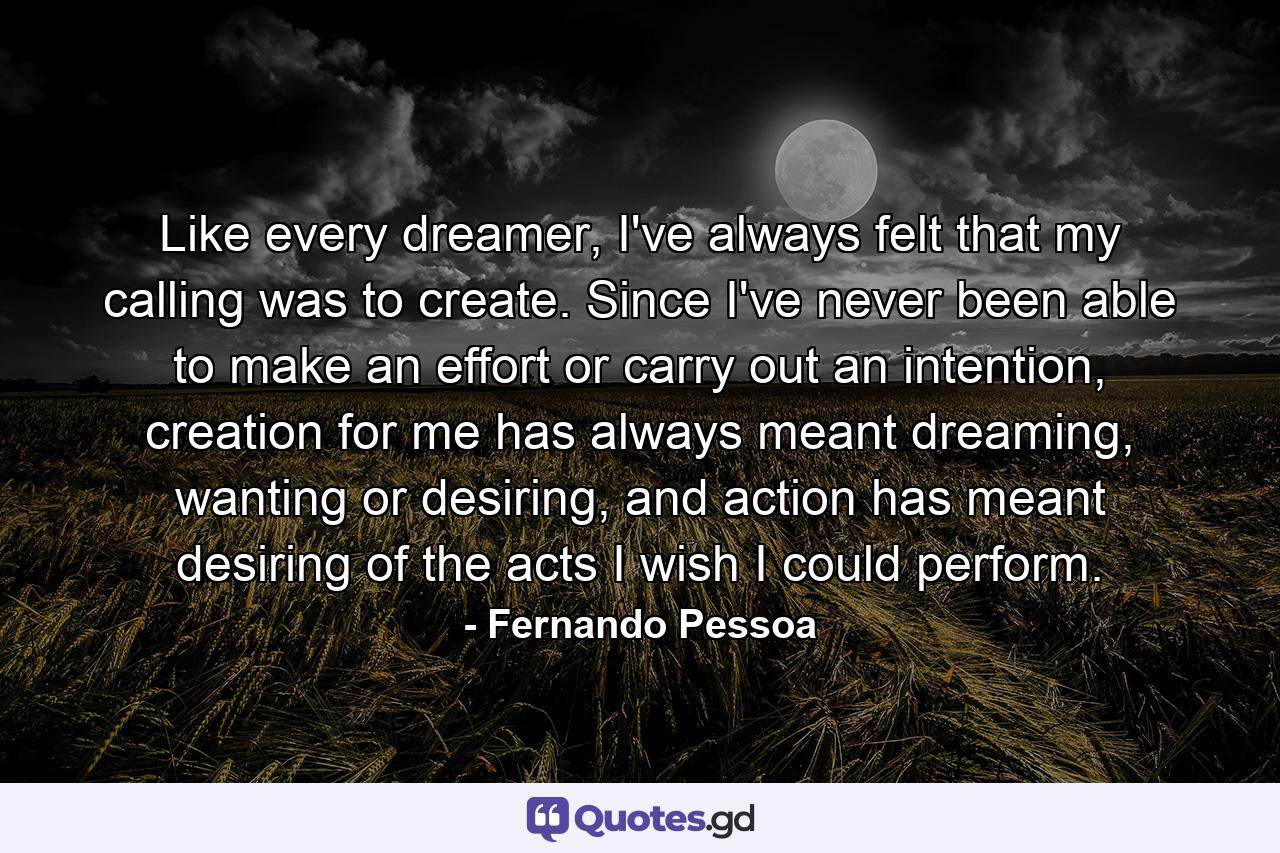 Like every dreamer, I've always felt that my calling was to create. Since I've never been able to make an effort or carry out an intention, creation for me has always meant dreaming, wanting or desiring, and action has meant desiring of the acts I wish I could perform. - Quote by Fernando Pessoa