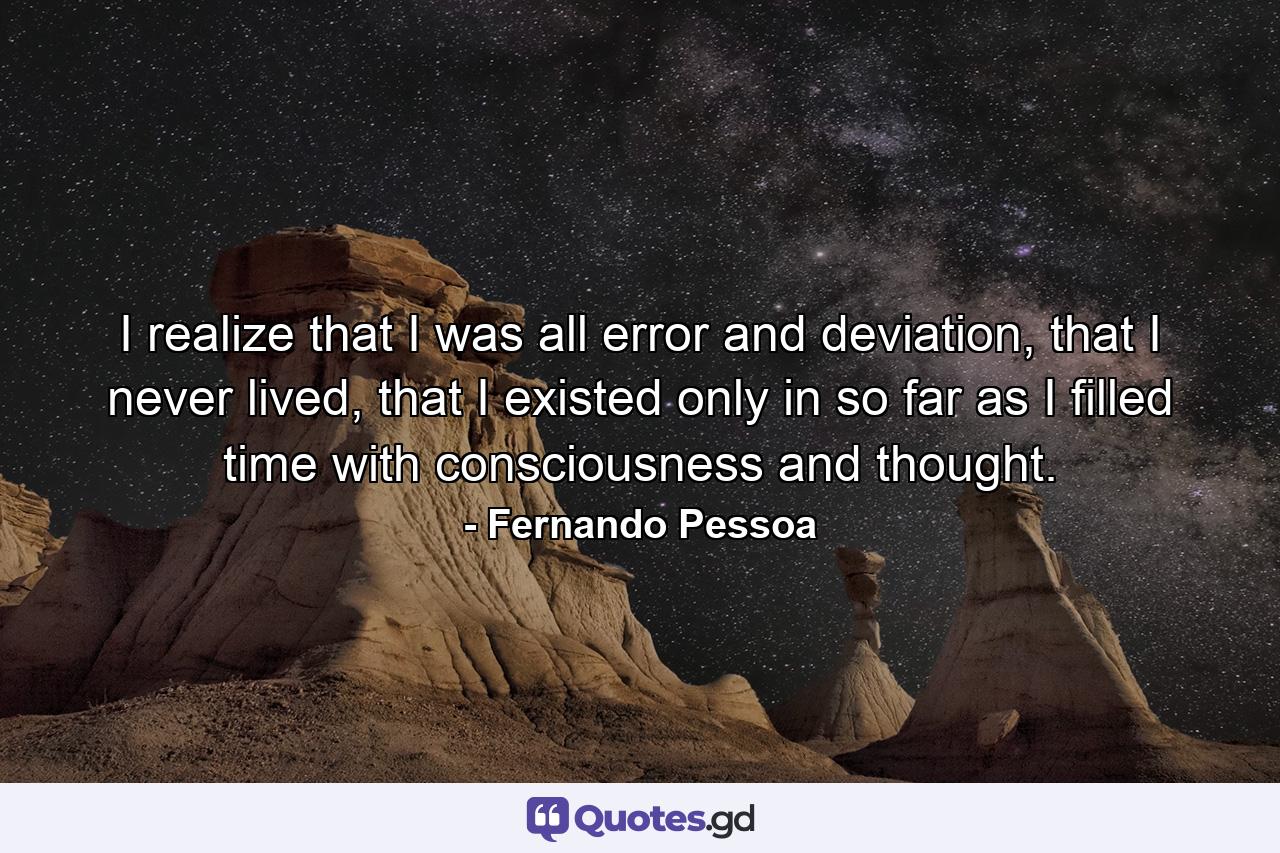 I realize that I was all error and deviation, that I never lived, that I existed only in so far as I filled time with consciousness and thought. - Quote by Fernando Pessoa