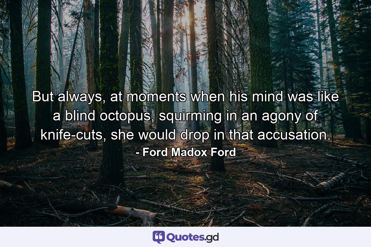 But always, at moments when his mind was like a blind octopus, squirming in an agony of knife-cuts, she would drop in that accusation. - Quote by Ford Madox Ford