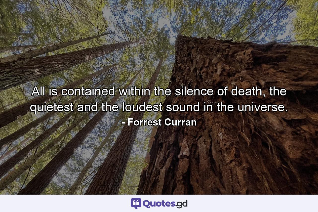 All is contained within the silence of death, the quietest and the loudest sound in the universe. - Quote by Forrest Curran