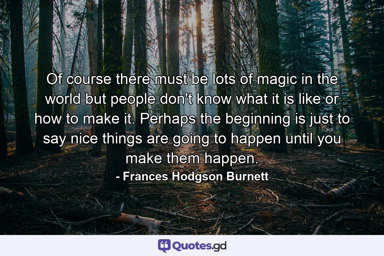 Of course there must be lots of magic in the world but people don't know what it is like or how to make it. Perhaps the beginning is just to say nice things are going to happen until you make them happen. - Quote by Frances Hodgson Burnett