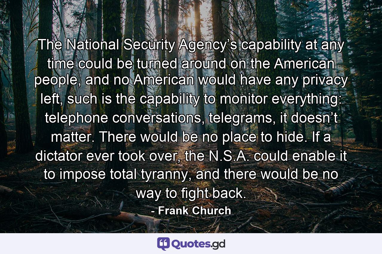 The National Security Agency’s capability at any time could be turned around on the American people, and no American would have any privacy left, such is the capability to monitor everything: telephone conversations, telegrams, it doesn’t matter. There would be no place to hide. If a dictator ever took over, the N.S.A. could enable it to impose total tyranny, and there would be no way to fight back. - Quote by Frank Church