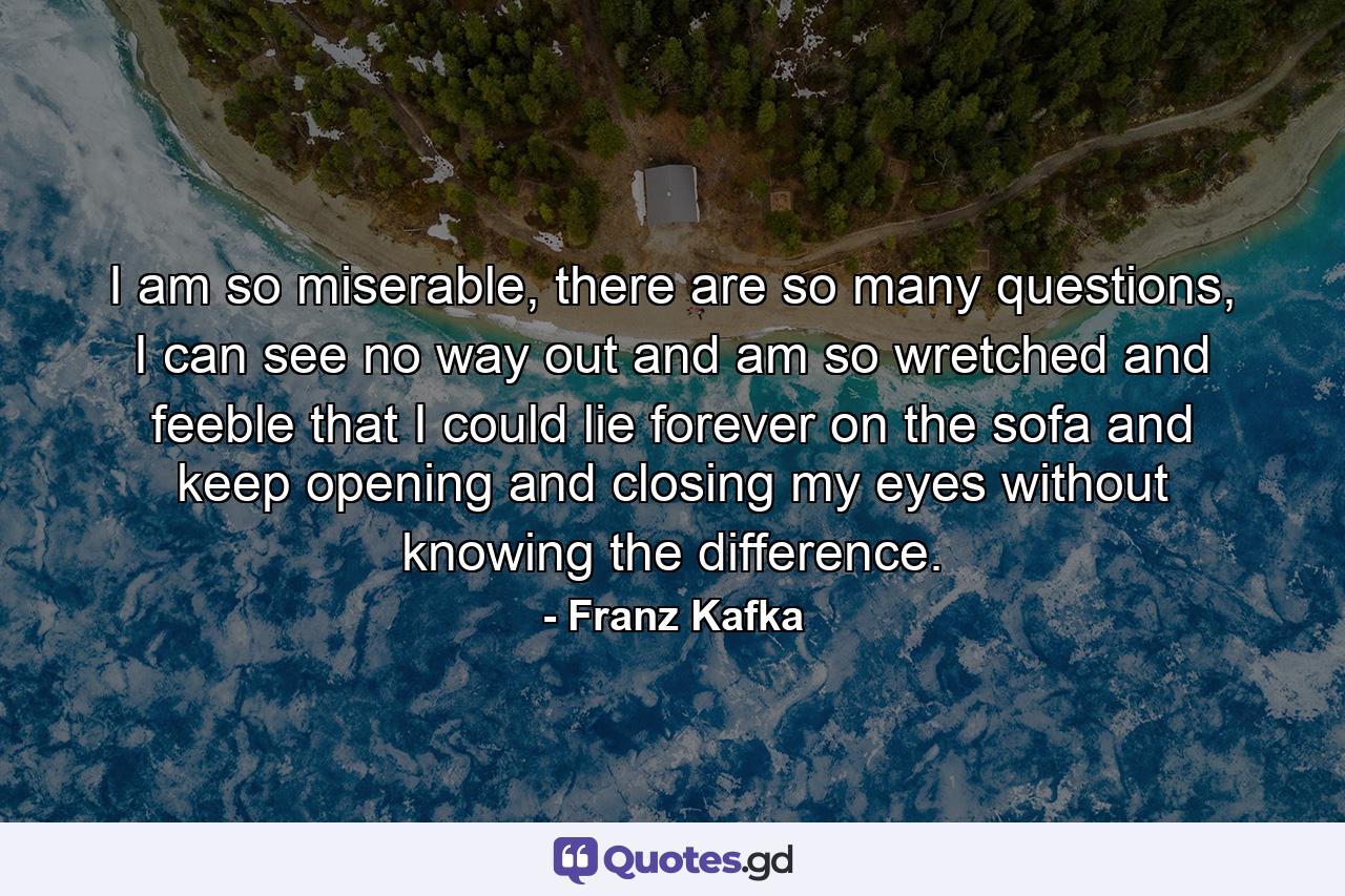 I am so miserable, there are so many questions, I can see no way out and am so wretched and feeble that I could lie forever on the sofa and keep opening and closing my eyes without knowing the difference. - Quote by Franz Kafka