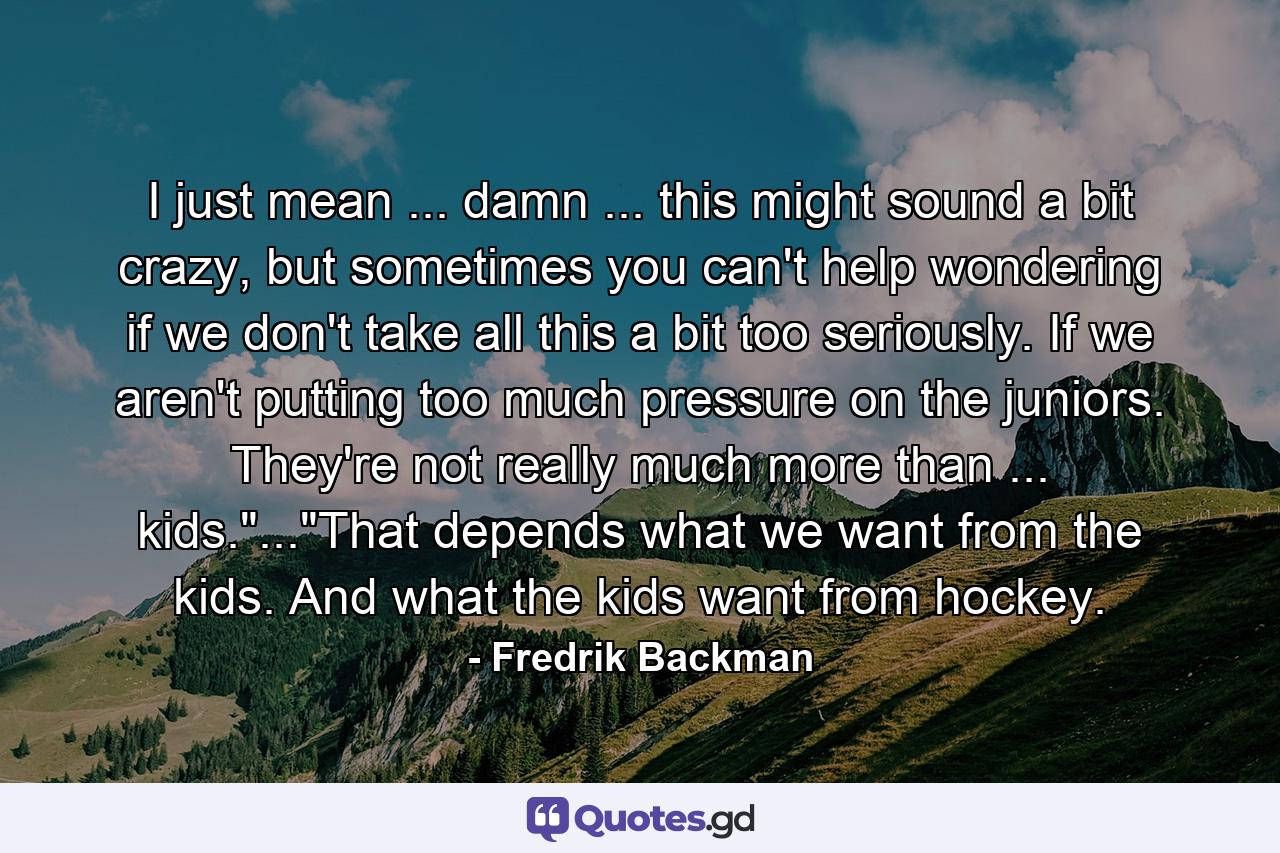 I just mean ... damn ... this might sound a bit crazy, but sometimes you can't help wondering if we don't take all this a bit too seriously. If we aren't putting too much pressure on the juniors. They're not really much more than ... kids.