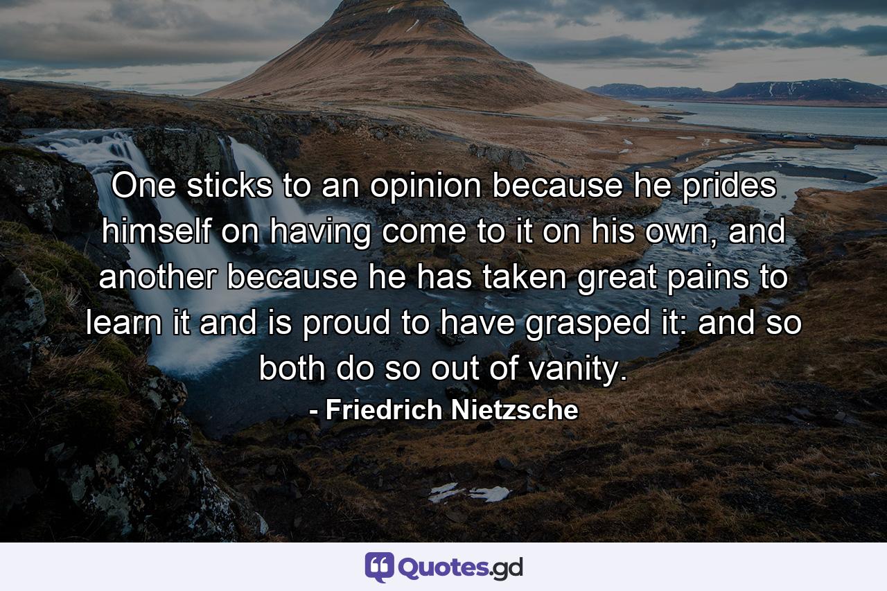 One sticks to an opinion because he prides himself on having come to it on his own, and another because he has taken great pains to learn it and is proud to have grasped it: and so both do so out of vanity. - Quote by Friedrich Nietzsche