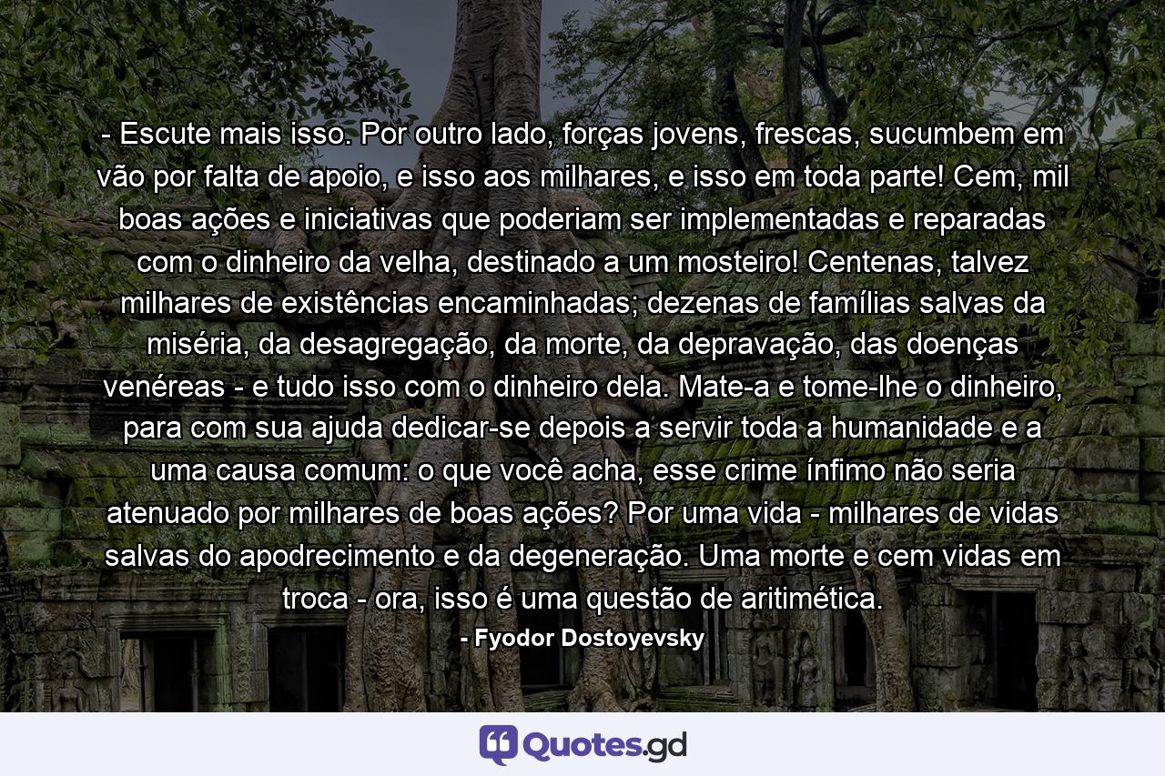 - Escute mais isso. Por outro lado, forças jovens, frescas, sucumbem em vão por falta de apoio, e isso aos milhares, e isso em toda parte! Cem, mil boas ações e iniciativas que poderiam ser implementadas e reparadas com o dinheiro da velha, destinado a um mosteiro! Centenas, talvez milhares de existências encaminhadas; dezenas de famílias salvas da miséria, da desagregação, da morte, da depravação, das doenças venéreas - e tudo isso com o dinheiro dela. Mate-a e tome-lhe o dinheiro, para com sua ajuda dedicar-se depois a servir toda a humanidade e a uma causa comum: o que você acha, esse crime ínfimo não seria atenuado por milhares de boas ações? Por uma vida - milhares de vidas salvas do apodrecimento e da degeneração. Uma morte e cem vidas em troca - ora, isso é uma questão de aritimética. - Quote by Fyodor Dostoyevsky