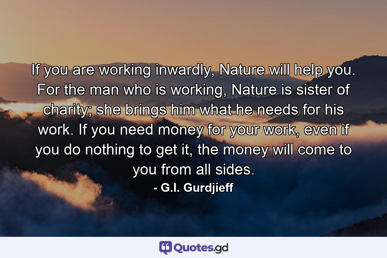 If you are working inwardly, Nature will help you. For the man who is working, Nature is sister of charity; she brings him what he needs for his work. If you need money for your work, even if you do nothing to get it, the money will come to you from all sides. - Quote by G.I. Gurdjieff