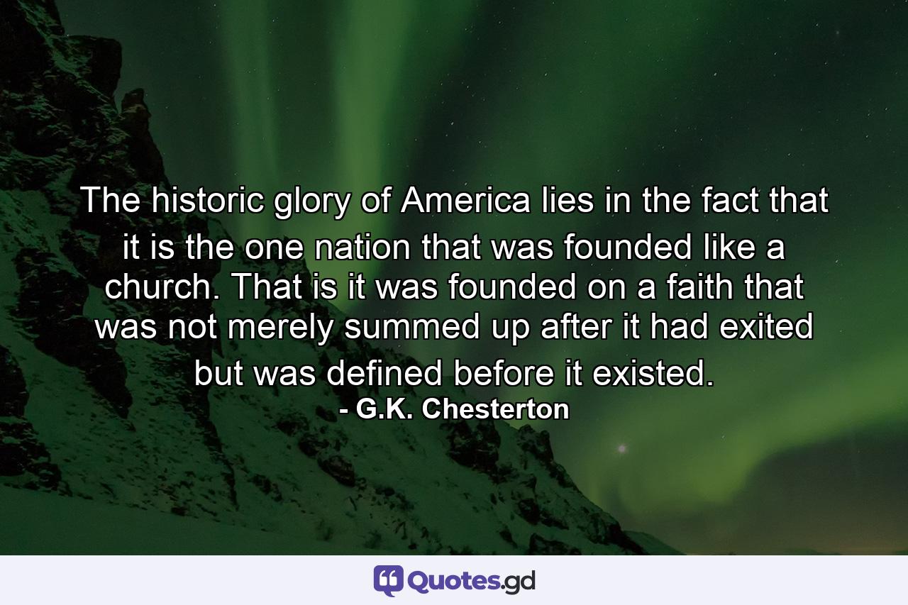 The historic glory of America lies in the fact that it is the one nation that was founded like a church. That is  it was founded on a faith that was not merely summed up after it had exited  but was defined before it existed. - Quote by G.K. Chesterton