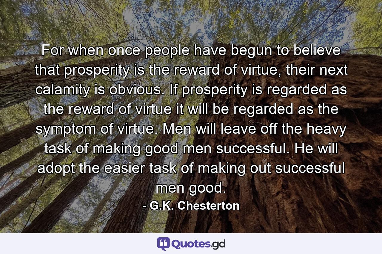 For when once people have begun to believe that prosperity is the reward of virtue, their next calamity is obvious. If prosperity is regarded as the reward of virtue it will be regarded as the symptom of virtue. Men will leave off the heavy task of making good men successful. He will adopt the easier task of making out successful men good. - Quote by G.K. Chesterton