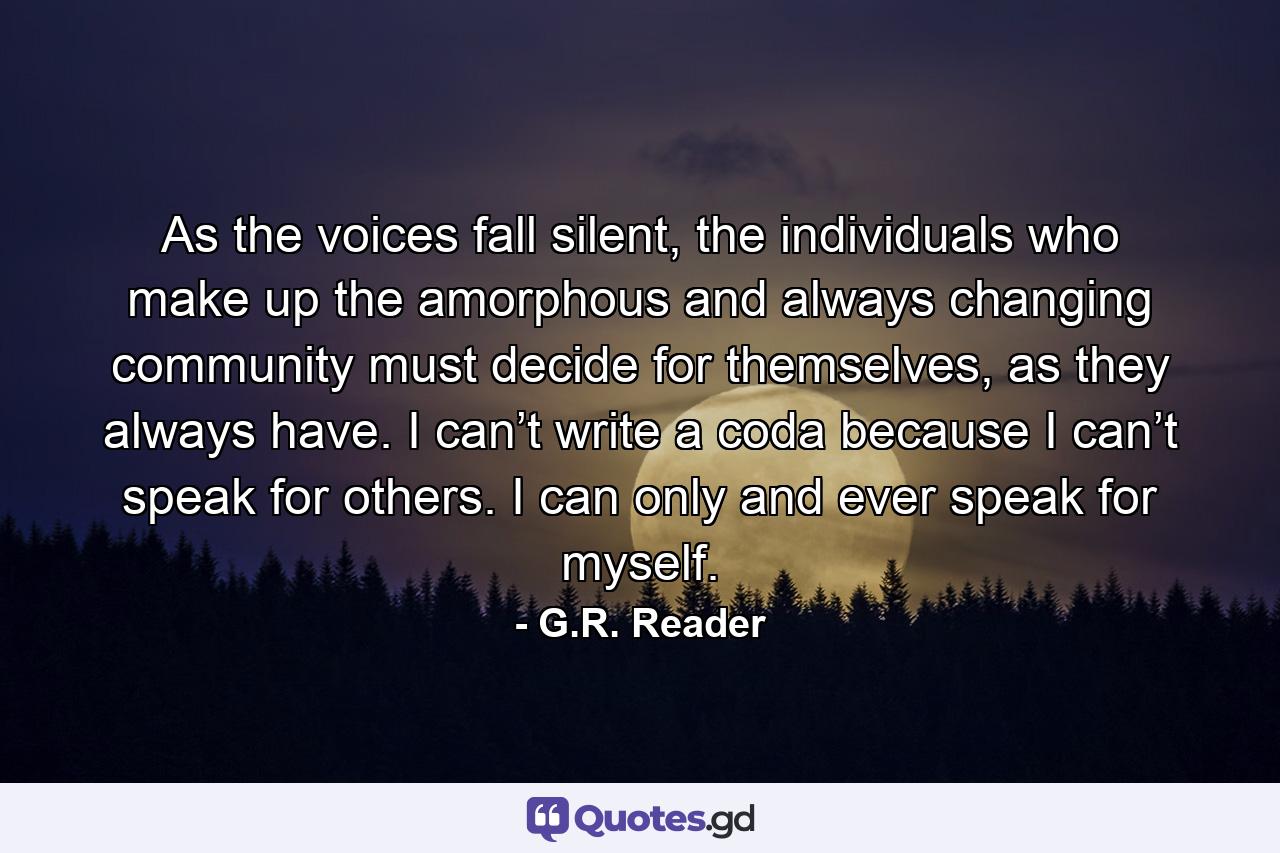 As the voices fall silent, the individuals who make up the amorphous and always changing community must decide for themselves, as they always have. I can’t write a coda because I can’t speak for others. I can only and ever speak for myself. - Quote by G.R. Reader