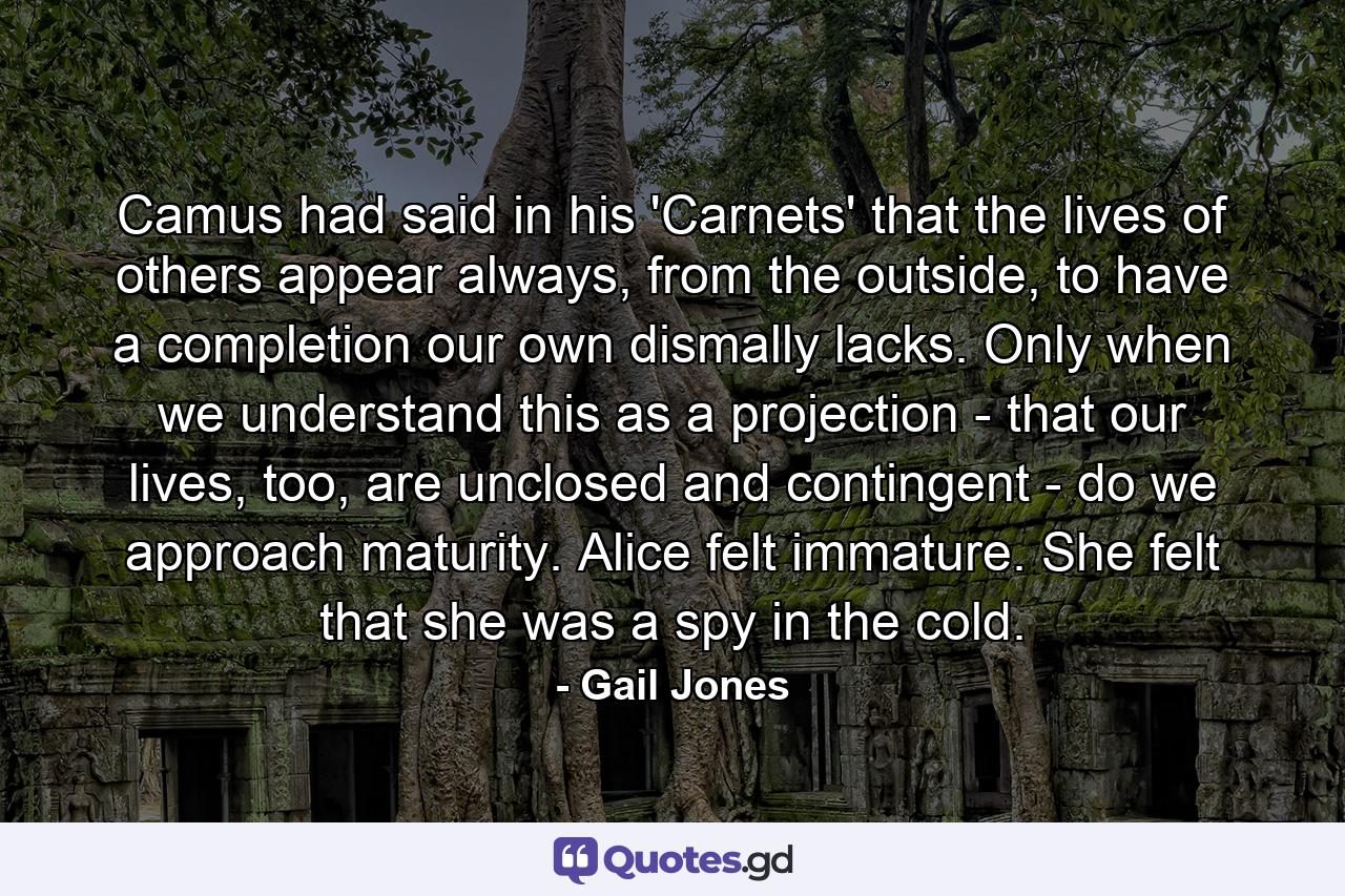 Camus had said in his 'Carnets' that the lives of others appear always, from the outside, to have a completion our own dismally lacks. Only when we understand this as a projection - that our lives, too, are unclosed and contingent - do we approach maturity. Alice felt immature. She felt that she was a spy in the cold. - Quote by Gail Jones