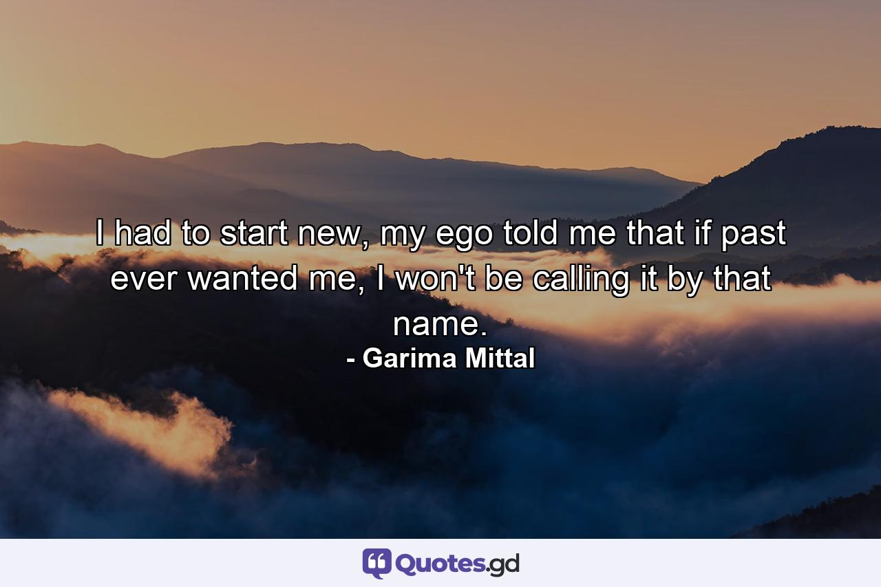 I had to start new, my ego told me that if past ever wanted me, I won't be calling it by that name. - Quote by Garima Mittal