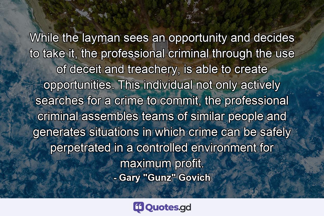 While the layman sees an opportunity and decides to take it, the professional criminal through the use of deceit and treachery, is able to create opportunities. This individual not only actively searches for a crime to commit, the professional criminal assembles teams of similar people and generates situations in which crime can be safely perpetrated in a controlled environment for maximum profit. - Quote by Gary 