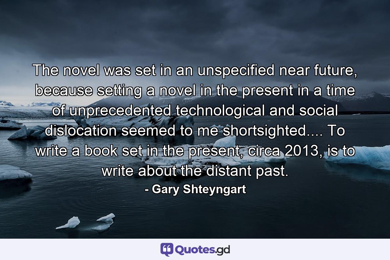 The novel was set in an unspecified near future, because setting a novel in the present in a time of unprecedented technological and social dislocation seemed to me shortsighted.... To write a book set in the present, circa 2013, is to write about the distant past. - Quote by Gary Shteyngart