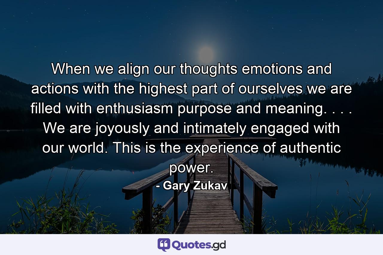 When we align our thoughts  emotions  and actions with the highest part of ourselves  we are filled with enthusiasm  purpose  and meaning. . . . We are joyously and intimately engaged with our world. This is the experience of authentic power. - Quote by Gary Zukav