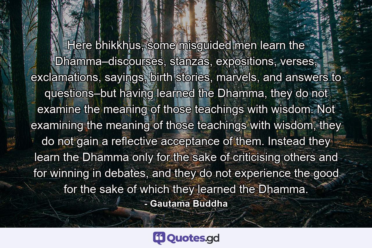 Here bhikkhus, some misguided men learn the Dhamma–discourses, stanzas, expositions, verses, exclamations, sayings, birth stories, marvels, and answers to questions–but having learned the Dhamma, they do not examine the meaning of those teachings with wisdom. Not examining the meaning of those teachings with wisdom, they do not gain a reflective acceptance of them. Instead they learn the Dhamma only for the sake of criticising others and for winning in debates, and they do not experience the good for the sake of which they learned the Dhamma. - Quote by Gautama Buddha