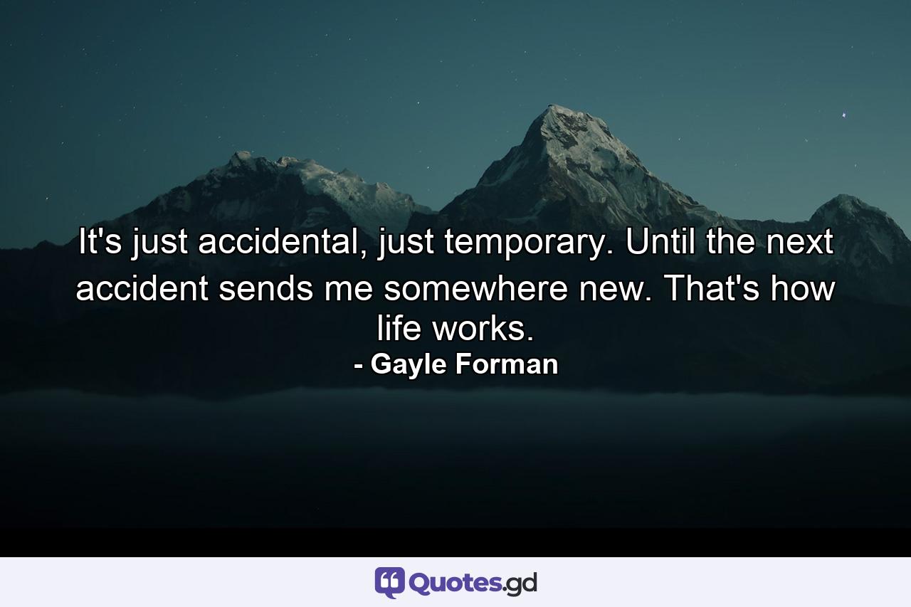 It's just accidental, just temporary. Until the next accident sends me somewhere new. That's how life works. - Quote by Gayle Forman