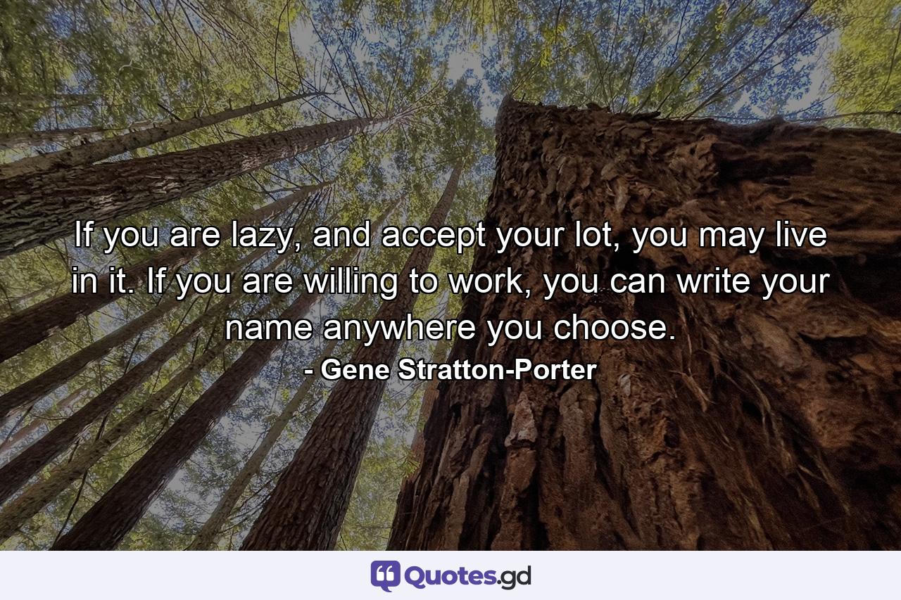 If you are lazy, and accept your lot, you may live in it. If you are willing to work, you can write your name anywhere you choose. - Quote by Gene Stratton-Porter