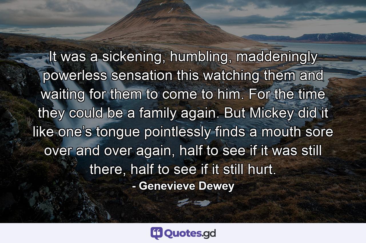 It was a sickening, humbling, maddeningly powerless sensation this watching them and waiting for them to come to him. For the time they could be a family again. But Mickey did it like one’s tongue pointlessly finds a mouth sore over and over again, half to see if it was still there, half to see if it still hurt. - Quote by Genevieve Dewey