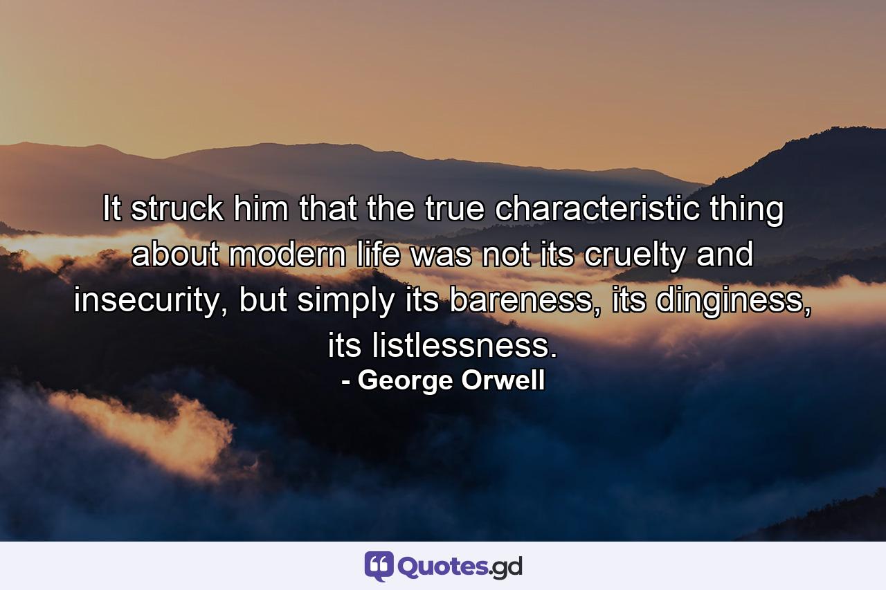 It struck him that the true characteristic thing about modern life was not its cruelty and insecurity, but simply its bareness, its dinginess, its listlessness. - Quote by George Orwell