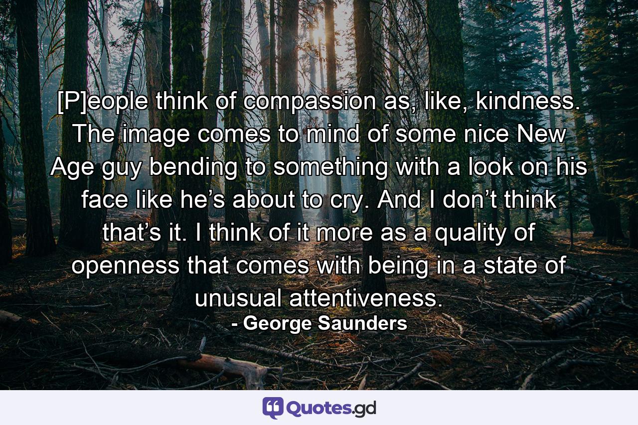 [P]eople think of compassion as, like, kindness. The image comes to mind of some nice New Age guy bending to something with a look on his face like he’s about to cry. And I don’t think that’s it. I think of it more as a quality of openness that comes with being in a state of unusual attentiveness. - Quote by George Saunders