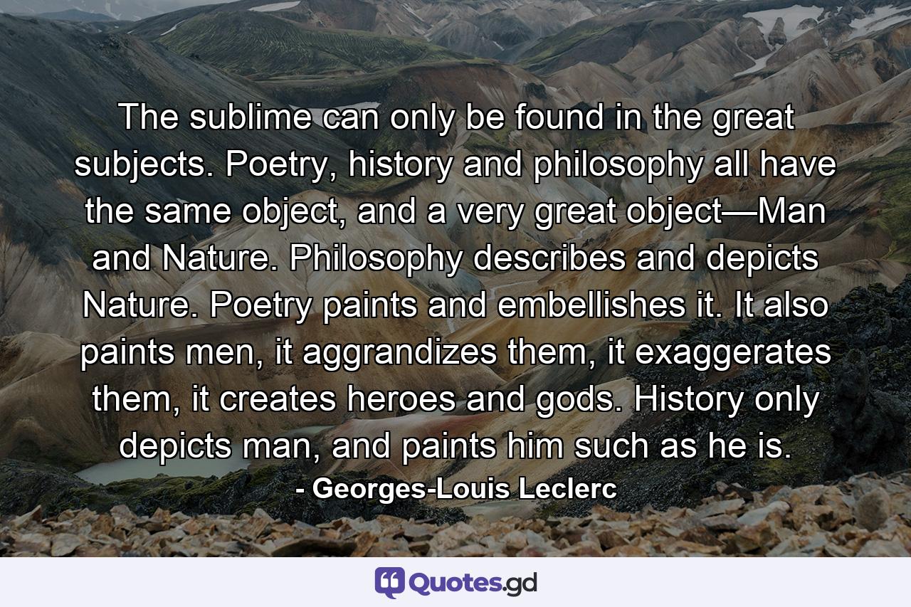 The sublime can only be found in the great subjects. Poetry, history and philosophy all have the same object, and a very great object—Man and Nature. Philosophy describes and depicts Nature. Poetry paints and embellishes it. It also paints men, it aggrandizes them, it exaggerates them, it creates heroes and gods. History only depicts man, and paints him such as he is. - Quote by Georges-Louis Leclerc