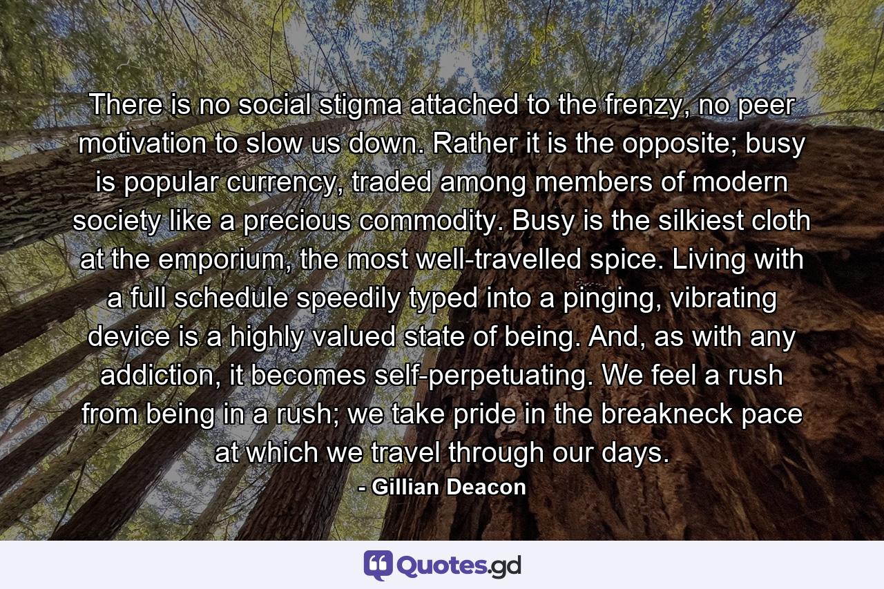 There is no social stigma attached to the frenzy, no peer motivation to slow us down. Rather it is the opposite; busy is popular currency, traded among members of modern society like a precious commodity. Busy is the silkiest cloth at the emporium, the most well-travelled spice. Living with a full schedule speedily typed into a pinging, vibrating device is a highly valued state of being. And, as with any addiction, it becomes self-perpetuating. We feel a rush from being in a rush; we take pride in the breakneck pace at which we travel through our days. - Quote by Gillian Deacon