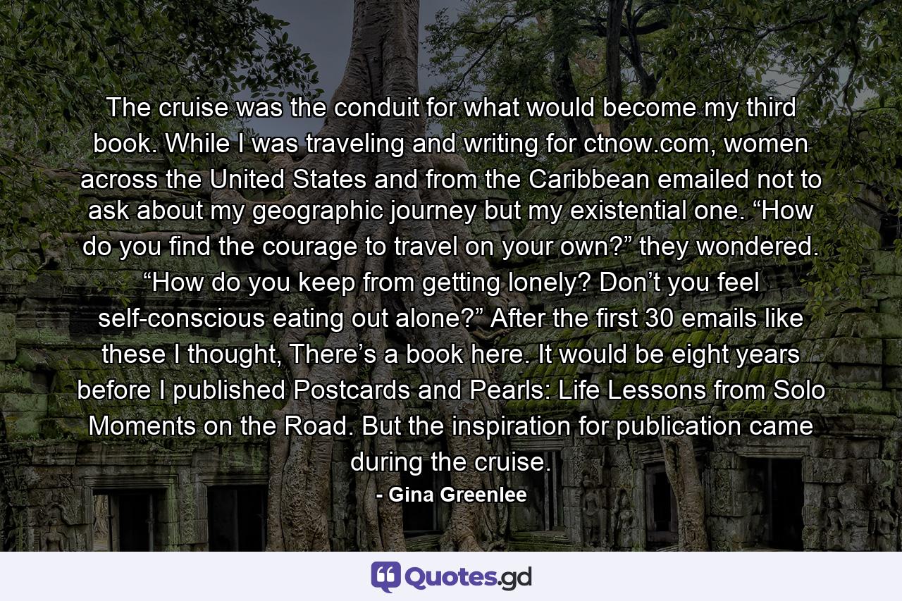 The cruise was the conduit for what would become my third book. While I was traveling and writing for ctnow.com, women across the United States and from the Caribbean emailed not to ask about my geographic journey but my existential one. “How do you find the courage to travel on your own?” they wondered. “How do you keep from getting lonely? Don’t you feel self-conscious eating out alone?” After the first 30 emails like these I thought, There’s a book here. It would be eight years before I published Postcards and Pearls: Life Lessons from Solo Moments on the Road. But the inspiration for publication came during the cruise. - Quote by Gina Greenlee