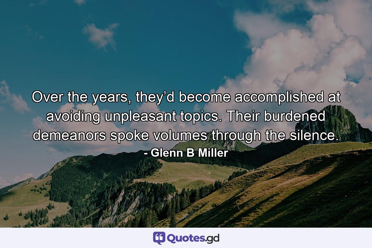 Over the years, they’d become accomplished at avoiding unpleasant topics. Their burdened demeanors spoke volumes through the silence. - Quote by Glenn B Miller