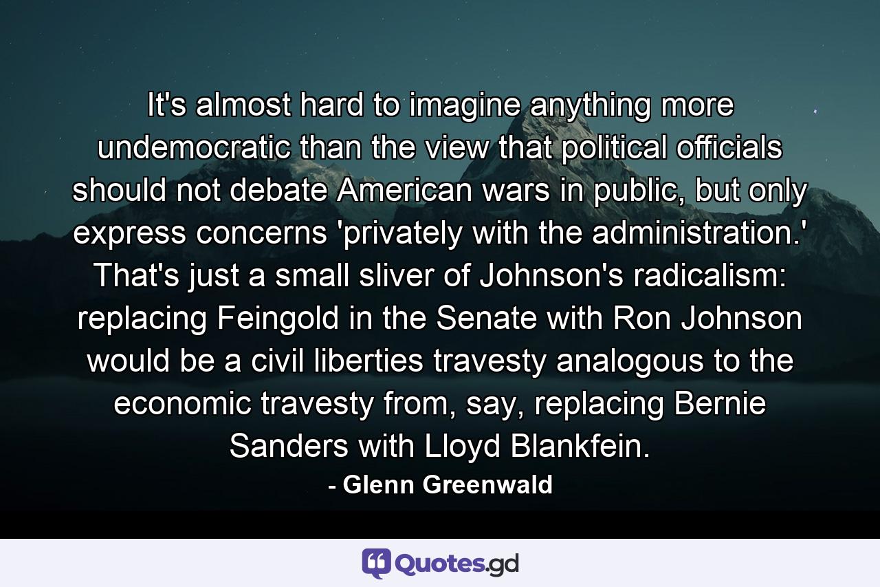 It's almost hard to imagine anything more undemocratic than the view that political officials should not debate American wars in public, but only express concerns 'privately with the administration.' That's just a small sliver of Johnson's radicalism: replacing Feingold in the Senate with Ron Johnson would be a civil liberties travesty analogous to the economic travesty from, say, replacing Bernie Sanders with Lloyd Blankfein. - Quote by Glenn Greenwald