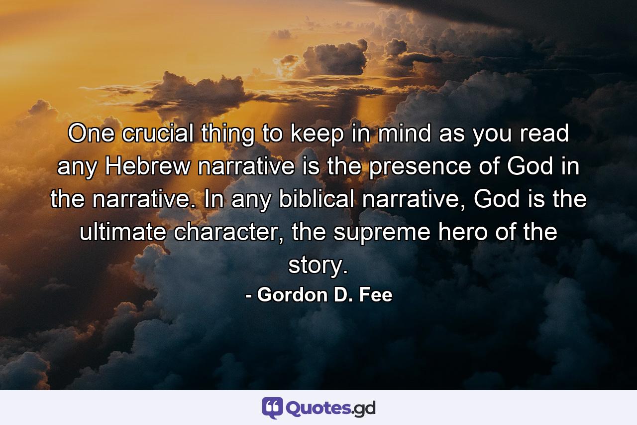 One crucial thing to keep in mind as you read any Hebrew narrative is the presence of God in the narrative. In any biblical narrative, God is the ultimate character, the supreme hero of the story. - Quote by Gordon D. Fee