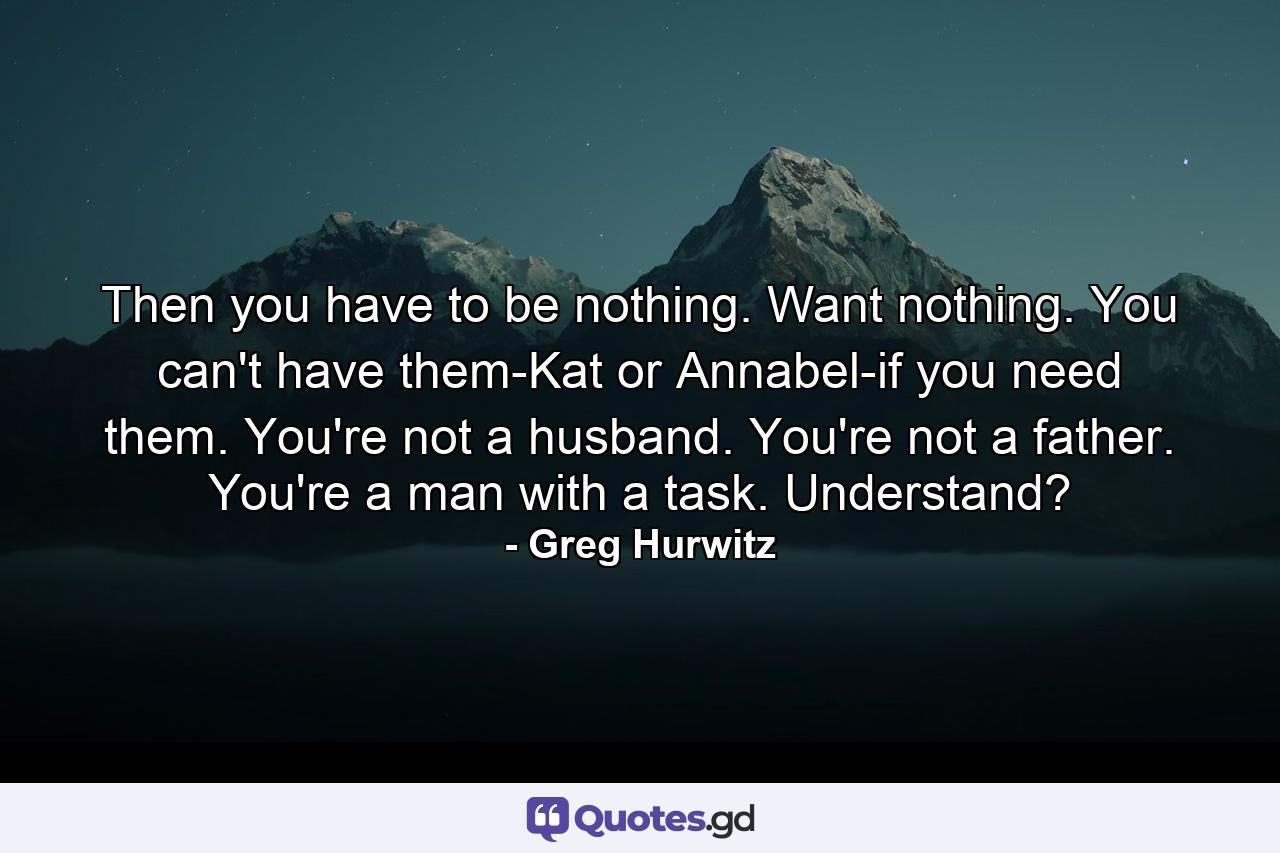 Then you have to be nothing. Want nothing. You can't have them-Kat or Annabel-if you need them. You're not a husband. You're not a father. You're a man with a task. Understand? - Quote by Greg Hurwitz