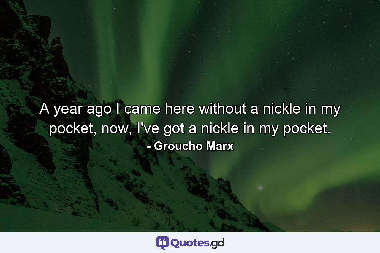 A year ago I came here without a nickle in my pocket, now, I've got a nickle in my pocket. - Quote by Groucho Marx