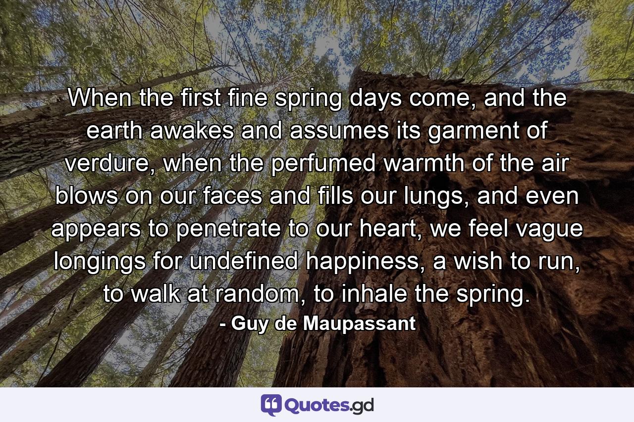 When the first fine spring days come, and the earth awakes and assumes its garment of verdure, when the perfumed warmth of the air blows on our faces and fills our lungs, and even appears to penetrate to our heart, we feel vague longings for undefined happiness, a wish to run, to walk at random, to inhale the spring. - Quote by Guy de Maupassant