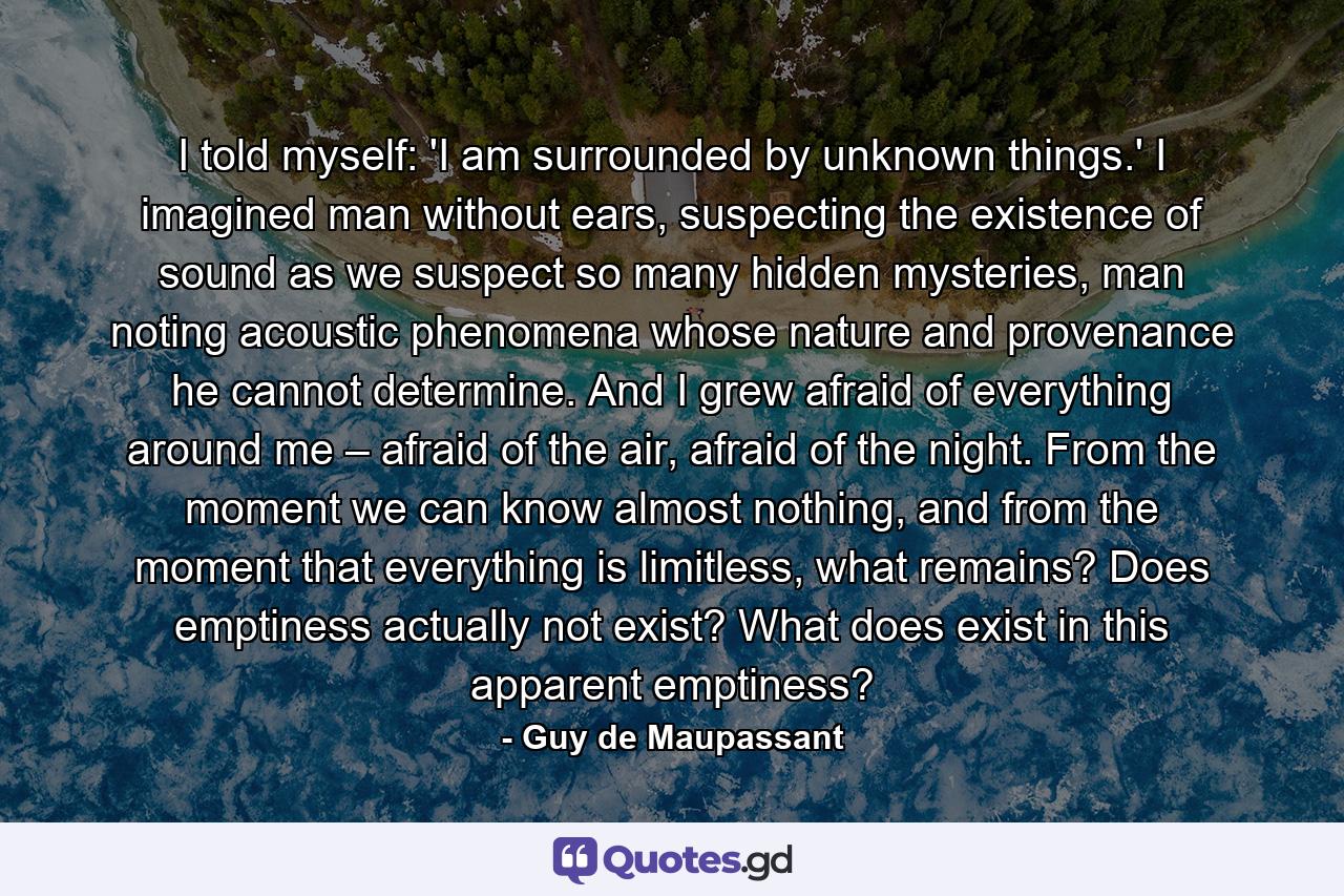 I told myself: 'I am surrounded by unknown things.' I imagined man without ears, suspecting the existence of sound as we suspect so many hidden mysteries, man noting acoustic phenomena whose nature and provenance he cannot determine. And I grew afraid of everything around me – afraid of the air, afraid of the night. From the moment we can know almost nothing, and from the moment that everything is limitless, what remains? Does emptiness actually not exist? What does exist in this apparent emptiness? - Quote by Guy de Maupassant