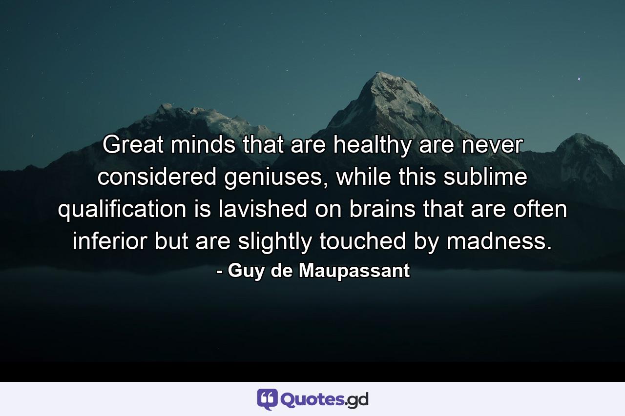 Great minds that are healthy are never considered geniuses, while this sublime qualification is lavished on brains that are often inferior but are slightly touched by madness. - Quote by Guy de Maupassant