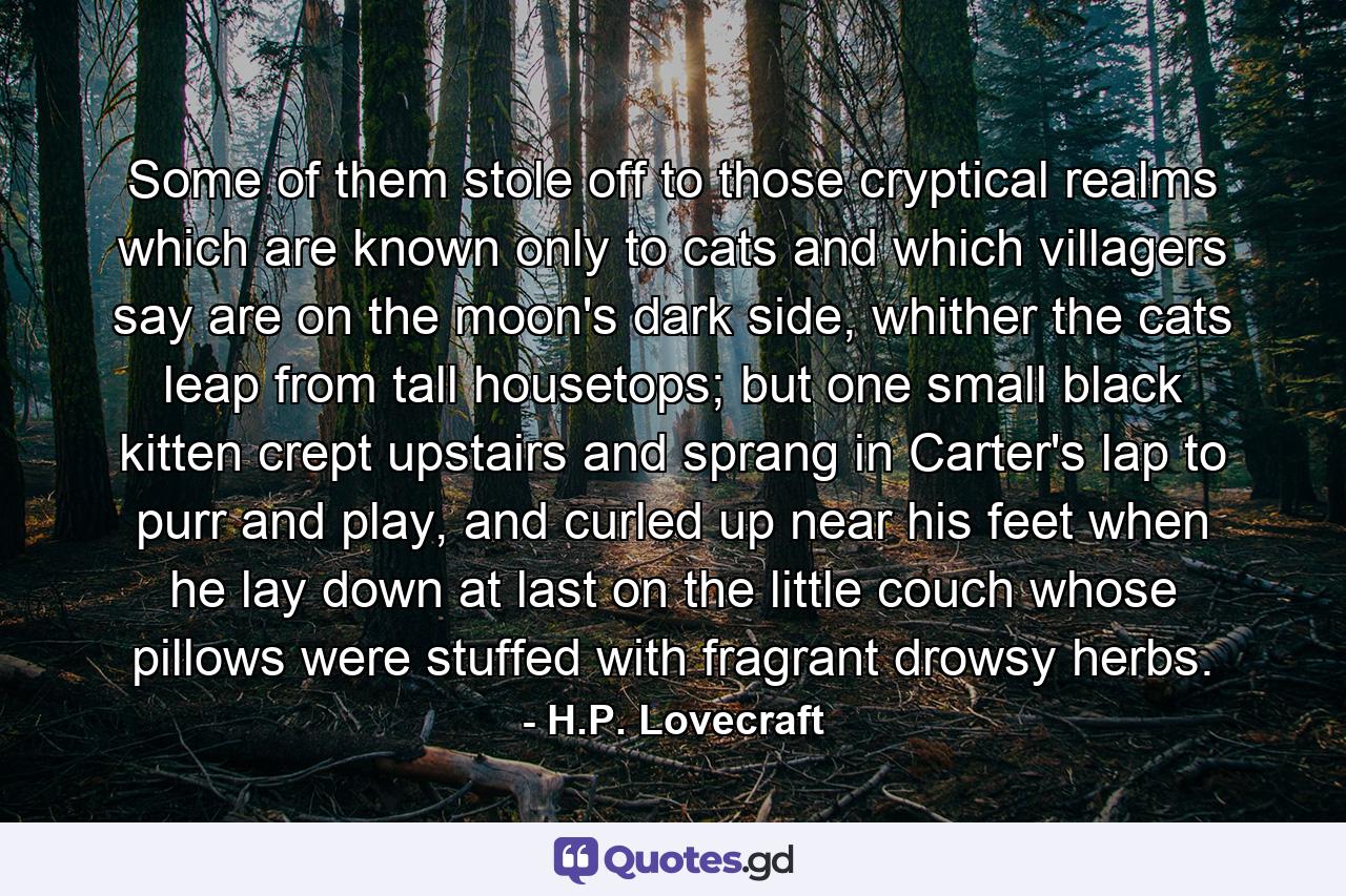 Some of them stole off to those cryptical realms which are known only to cats and which villagers say are on the moon's dark side, whither the cats leap from tall housetops; but one small black kitten crept upstairs and sprang in Carter's lap to purr and play, and curled up near his feet when he lay down at last on the little couch whose pillows were stuffed with fragrant drowsy herbs. - Quote by H.P. Lovecraft