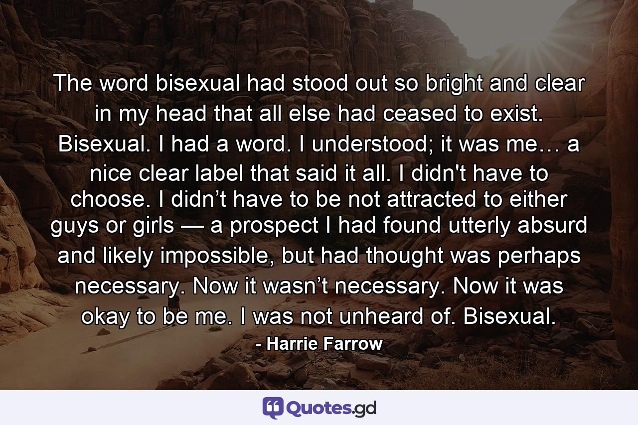 The word bisexual had stood out so bright and clear in my head that all else had ceased to exist. Bisexual. I had a word. I understood; it was me… a nice clear label that said it all. I didn't have to choose. I didn’t have to be not attracted to either guys or girls — a prospect I had found utterly absurd and likely impossible, but had thought was perhaps necessary. Now it wasn’t necessary. Now it was okay to be me. I was not unheard of. Bisexual. - Quote by Harrie Farrow