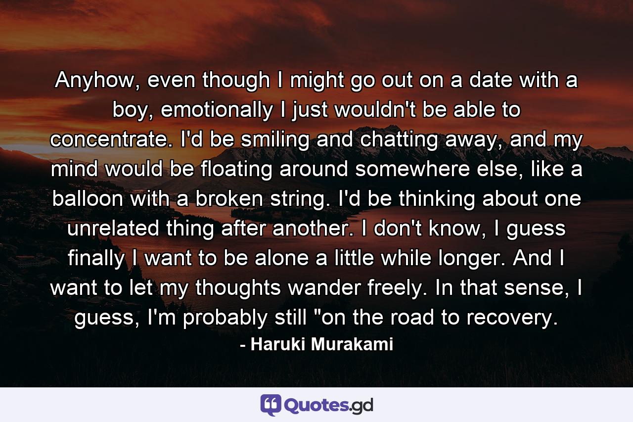 Anyhow, even though I might go out on a date with a boy, emotionally I just wouldn't be able to concentrate. I'd be smiling and chatting away, and my mind would be floating around somewhere else, like a balloon with a broken string. I'd be thinking about one unrelated thing after another. I don't know, I guess finally I want to be alone a little while longer. And I want to let my thoughts wander freely. In that sense, I guess, I'm probably still 