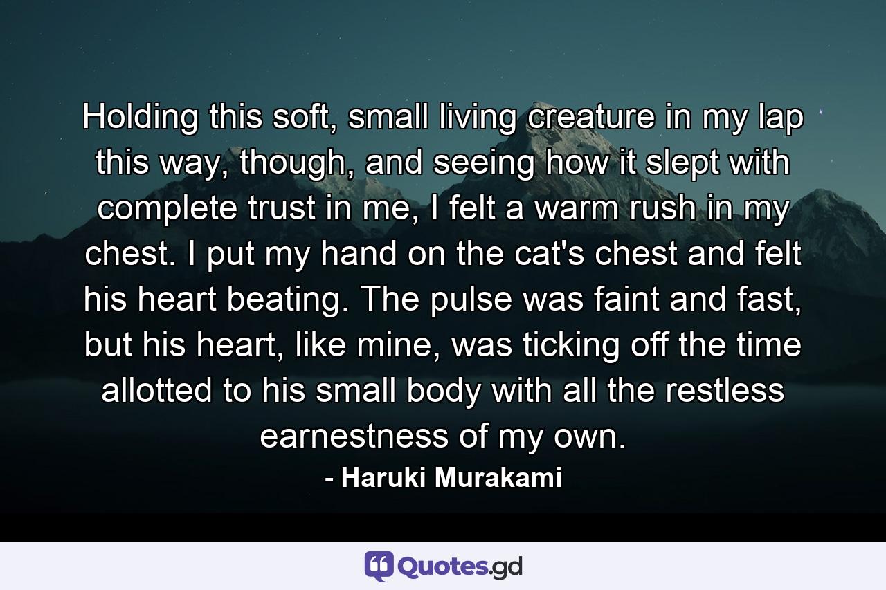 Holding this soft, small living creature in my lap this way, though, and seeing how it slept with complete trust in me, I felt a warm rush in my chest. I put my hand on the cat's chest and felt his heart beating. The pulse was faint and fast, but his heart, like mine, was ticking off the time allotted to his small body with all the restless earnestness of my own. - Quote by Haruki Murakami