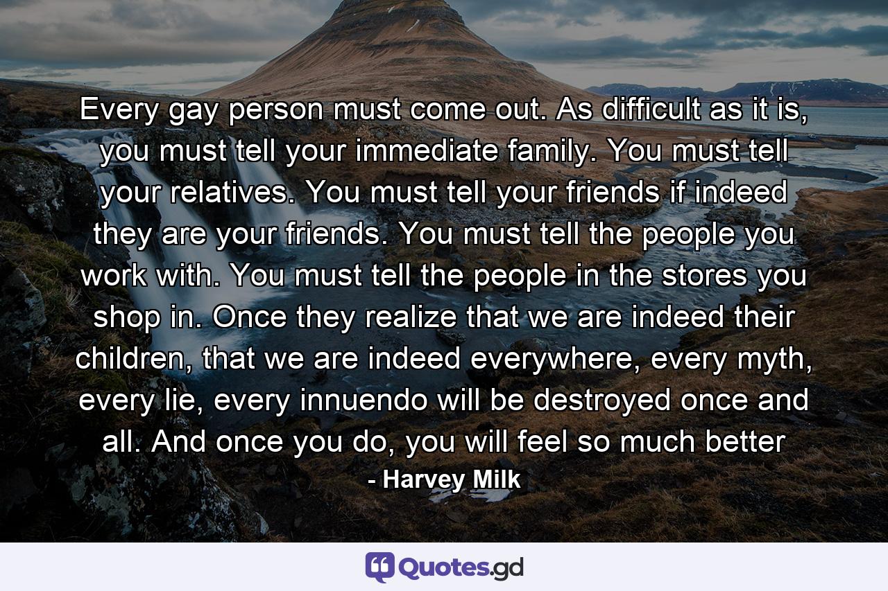 Every gay person must come out. As difficult as it is, you must tell your immediate family. You must tell your relatives. You must tell your friends if indeed they are your friends. You must tell the people you work with. You must tell the people in the stores you shop in. Once they realize that we are indeed their children, that we are indeed everywhere, every myth, every lie, every innuendo will be destroyed once and all. And once you do, you will feel so much better - Quote by Harvey Milk